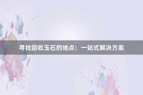 寻找回收玉石的地点：一站式解决方案